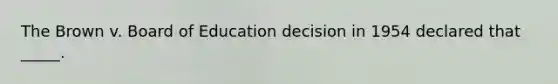 The Brown v. Board of Education decision in 1954 declared that _____.