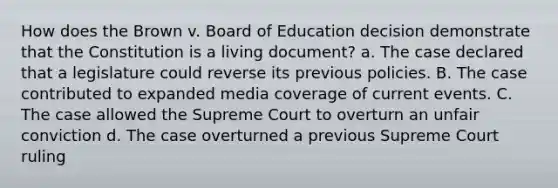 How does the Brown v. Board of Education decision demonstrate that the Constitution is a living document? a. The case declared that a legislature could reverse its previous policies. B. The case contributed to expanded media coverage of current events. C. The case allowed the Supreme Court to overturn an unfair conviction d. The case overturned a previous Supreme Court ruling