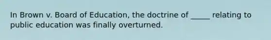 In Brown v. Board of Education, the doctrine of _____ relating to public education was finally overturned.