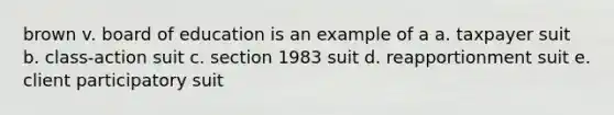 brown v. board of education is an example of a a. taxpayer suit b. class-action suit c. section 1983 suit d. reapportionment suit e. client participatory suit