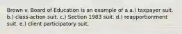 Brown v. Board of Education is an example of a a.) taxpayer suit. b.) class-action suit. c.) Section 1983 suit. d.) reapportionment suit. e.) client participatory suit.