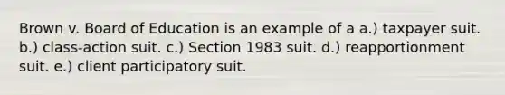 Brown v. Board of Education is an example of a a.) taxpayer suit. b.) class-action suit. c.) Section 1983 suit. d.) reapportionment suit. e.) client participatory suit.