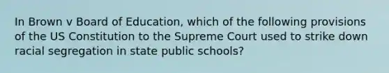 In Brown v Board of Education, which of the following provisions of the US Constitution to the Supreme Court used to strike down racial segregation in state public schools?