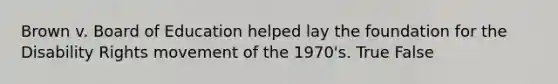 Brown v. Board of Education helped lay the foundation for the Disability Rights movement of the 1970's. True False