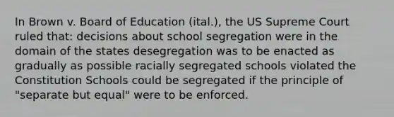 In Brown v. Board of Education (ital.), the US Supreme Court ruled that: decisions about school segregation were in the domain of the states desegregation was to be enacted as gradually as possible racially segregated schools violated the Constitution Schools could be segregated if the principle of "separate but equal" were to be enforced.