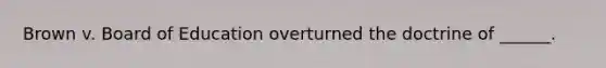 Brown v. Board of Education overturned the doctrine of ______.