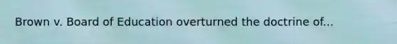 Brown v. Board of Education overturned the doctrine of...