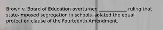 Brown v. Board of Education overturned ____________ ruling that state-imposed segregation in schools isolated the equal protection clause of the Fourteenth Amendment.