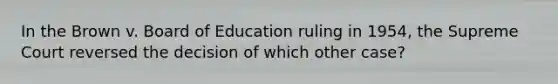 In the Brown v. Board of Education ruling in 1954, the Supreme Court reversed the decision of which other case?