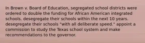 In Brown v. Board of Education, segregated school districts were ordered to double the funding for African American integrated schools. desegregate their schools within the next 10 years. desegregate their schools "with all deliberate speed." appoint a commission to study the Texas school system and make recommendations to the governor.