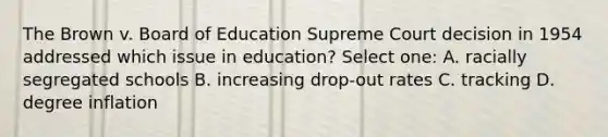 The Brown v. Board of Education Supreme Court decision in 1954 addressed which issue in education? Select one: A. racially segregated schools B. increasing drop-out rates C. tracking D. degree inflation