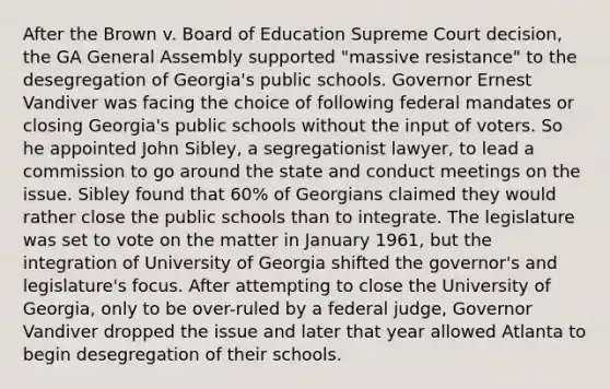 After the Brown v. Board of Education Supreme Court decision, the GA General Assembly supported "massive resistance" to the desegregation of Georgia's public schools. Governor Ernest Vandiver was facing the choice of following federal mandates or closing Georgia's public schools without the input of voters. So he appointed John Sibley, a segregationist lawyer, to lead a commission to go around the state and conduct meetings on the issue. Sibley found that 60% of Georgians claimed they would rather close the public schools than to integrate. The legislature was set to vote on the matter in January 1961, but the integration of University of Georgia shifted the governor's and legislature's focus. After attempting to close the University of Georgia, only to be over-ruled by a federal judge, Governor Vandiver dropped the issue and later that year allowed Atlanta to begin desegregation of their schools.