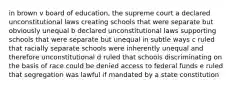 in brown v board of education, the supreme court a declared unconstitutional laws creating schools that were separate but obviously unequal b declared unconstitutional laws supporting schools that were separate but unequal in subtle ways c ruled that racially separate schools were inherently unequal and therefore unconstitutional d ruled that schools discriminating on the basis of race could be denied access to federal funds e ruled that segregation was lawful if mandated by a state constitution