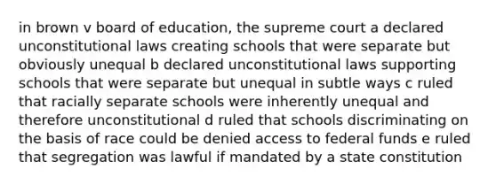 in brown v board of education, the supreme court a declared unconstitutional laws creating schools that were separate but obviously unequal b declared unconstitutional laws supporting schools that were separate but unequal in subtle ways c ruled that racially separate schools were inherently unequal and therefore unconstitutional d ruled that schools discriminating on the basis of race could be denied access to federal funds e ruled that segregation was lawful if mandated by a state constitution