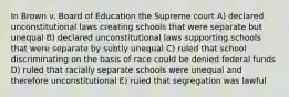 In Brown v. Board of Education the Supreme court A) declared unconstitutional laws creating schools that were separate but unequal B) declared unconstitutional laws supporting schools that were separate by subtly unequal C) ruled that school discriminating on the basis of race could be denied federal funds D) ruled that racially separate schools were unequal and therefore unconstitutional E) ruled that segregation was lawful