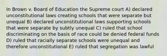 In Brown v. Board of Education the Supreme court A) declared unconstitutional laws creating schools that were separate but unequal B) declared unconstitutional laws supporting schools that were separate by subtly unequal C) ruled that school discriminating on the basis of race could be denied federal funds D) ruled that racially separate schools were unequal and therefore unconstitutional E) ruled that segregation was lawful