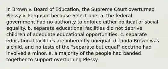 In Brown v. Board of Education, the Supreme Court overturned Plessy v. Ferguson because Select one: a. the federal government had no authority to enforce either political or social equality. b. separate educational facilities did not deprive children of adequate educational opportunities. c. separate educational facilities are inherently unequal. d. Linda Brown was a child, and no tests of the "separate but equal" doctrine had involved a minor. e. a majority of the people had banded together to support overturning Plessy.