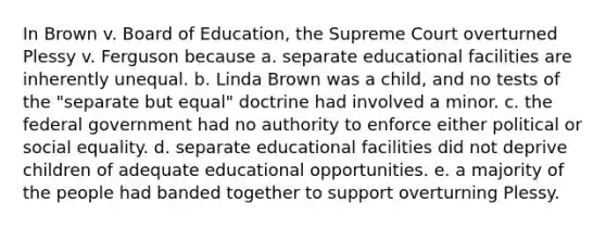 In Brown v. Board of Education, the Supreme Court overturned Plessy v. Ferguson because a. separate educational facilities are inherently unequal. b. Linda Brown was a child, and no tests of the "separate but equal" doctrine had involved a minor. c. the federal government had no authority to enforce either political or social equality. d. separate educational facilities did not deprive children of adequate educational opportunities. e. a majority of the people had banded together to support overturning Plessy.