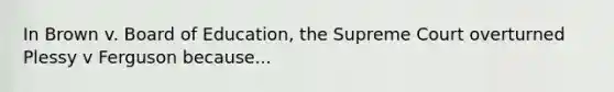 In Brown v. Board of Education, the Supreme Court overturned Plessy v Ferguson because...