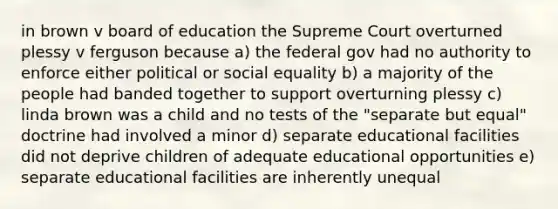 in brown v board of education the Supreme Court overturned plessy v ferguson because a) the federal gov had no authority to enforce either political or social equality b) a majority of the people had banded together to support overturning plessy c) linda brown was a child and no tests of the "separate but equal" doctrine had involved a minor d) separate educational facilities did not deprive children of adequate educational opportunities e) separate educational facilities are inherently unequal