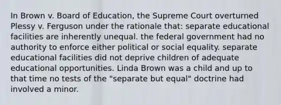 In Brown v. Board of Education, the Supreme Court overturned Plessy v. Ferguson under the rationale that: separate educational facilities are inherently unequal. the federal government had no authority to enforce either political or social equality. separate educational facilities did not deprive children of adequate educational opportunities. Linda Brown was a child and up to that time no tests of the "separate but equal" doctrine had involved a minor.