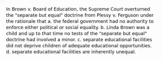 In Brown v. Board of Education, the Supreme Court overturned the "separate but equal" doctrine from Plessy v. Ferguson under the rationale that a. the federal government had no authority to enforce either political or social equality. b. Linda Brown was a child and up to that time no tests of the "separate but equal" doctrine had involved a minor. c. separate educational facilities did not deprive children of adequate educational opportunities. d. separate educational facilities are inherently unequal.