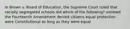 In Brown v. Board of Education, the Supreme Court ruled that racially segregated schools did which of the following? violated the Fourteenth Amendment denied citizens equal protection were Constitutional as long as they were equal