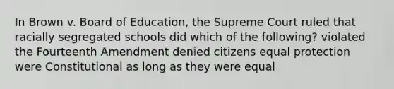 In Brown v. Board of Education, the Supreme Court ruled that racially segregated schools did which of the following? violated the Fourteenth Amendment denied citizens equal protection were Constitutional as long as they were equal