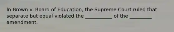 In Brown v. Board of Education, the Supreme Court ruled that separate but equal violated the ___________ of the _________ amendment.