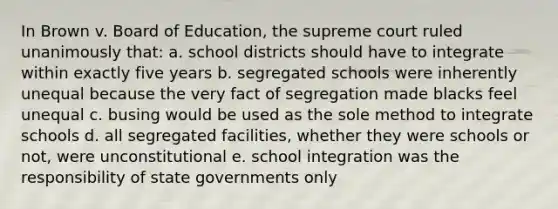 In Brown v. Board of Education, the supreme court ruled unanimously that: a. school districts should have to integrate within exactly five years b. segregated schools were inherently unequal because the very fact of segregation made blacks feel unequal c. busing would be used as the sole method to integrate schools d. all segregated facilities, whether they were schools or not, were unconstitutional e. school integration was the responsibility of state governments only