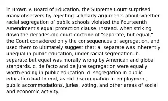 in Brown v. Board of Education, the Supreme Court surprised many observers by rejecting scholarly arguments about whether racial segregation of public schools violated the Fourteenth Amendment's equal protection clause. Instead, when striking down the decades-old court doctrine of "separate, but equal," the Court considered only the consequences of segregation, and used them to ultimately suggest that: a. separate was inherently unequal in public education, under racial segregation. b. separate but equal was morally wrong by American and global standards. c. de facto and de jure segregation were equally worth ending in public education. d. segregation in public education had to end, as did discrimination in employment, public accommodations, juries, voting, and other areas of social and economic activity.