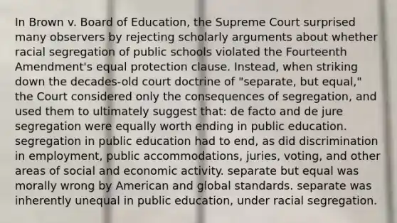 In Brown v. Board of Education, the Supreme Court surprised many observers by rejecting scholarly arguments about whether racial segregation of public schools violated the Fourteenth Amendment's equal protection clause. Instead, when striking down the decades-old court doctrine of "separate, but equal," the Court considered only the consequences of segregation, and used them to ultimately suggest that: de facto and de jure segregation were equally worth ending in public education. segregation in public education had to end, as did discrimination in employment, public accommodations, juries, voting, and other areas of social and economic activity. separate but equal was morally wrong by American and global standards. separate was inherently unequal in public education, under racial segregation.