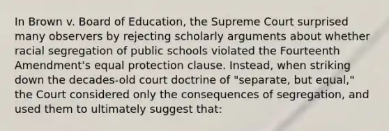 In Brown v. Board of Education, the Supreme Court surprised many observers by rejecting scholarly arguments about whether racial segregation of public schools violated the Fourteenth Amendment's equal protection clause. Instead, when striking down the decades-old court doctrine of "separate, but equal," the Court considered only the consequences of segregation, and used them to ultimately suggest that: