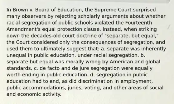 In Brown v. Board of Education, the Supreme Court surprised many observers by rejecting scholarly arguments about whether racial segregation of public schools violated the Fourteenth Amendment's equal protection clause. Instead, when striking down the decades-old court doctrine of "separate, but equal," the Court considered only the consequences of segregation, and used them to ultimately suggest that: a. separate was inherently unequal in public education, under racial segregation. b. separate but equal was morally wrong by American and global standards. c. de facto and de jure segregation were equally worth ending in public education. d. segregation in public education had to end, as did discrimination in employment, public accommodations, juries, voting, and other areas of social and economic activity.