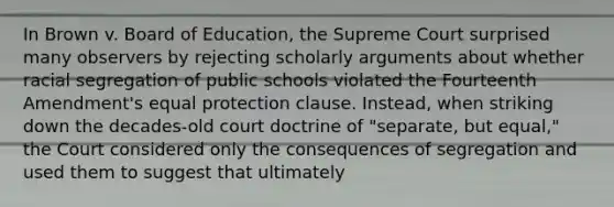 In Brown v. Board of Education, the Supreme Court surprised many observers by rejecting scholarly arguments about whether racial segregation of public schools violated the Fourteenth Amendment's equal protection clause. Instead, when striking down the decades-old court doctrine of "separate, but equal," the Court considered only the consequences of segregation and used them to suggest that ultimately