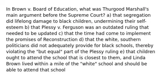 In Brown v. Board of Education, what was Thurgood Marshall's main argument before the Supreme Court? a) that segregation did lifelong damage to black children, undermining their self-esteem b) that Plessy v. Ferguson was an outdated ruling that needed to be updated c) that the time had come to implement the promises of Reconstruction d) that the white, southern politicians did not adequately provide for black schools, thereby violating the "but equal" part of the Plessy ruling e) that children ought to attend the school that is closest to them, and Linda Brown lived within a mile of the "white" school and should be able to attend that school