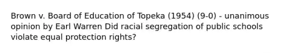 Brown v. Board of Education of Topeka (1954) (9-0) - unanimous opinion by Earl Warren Did racial segregation of public schools violate equal protection rights?