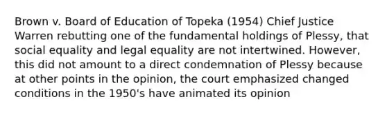 Brown v. Board of Education of Topeka (1954) Chief Justice Warren rebutting one of the fundamental holdings of Plessy, that social equality and legal equality are not intertwined. However, this did not amount to a direct condemnation of Plessy because at other points in the opinion, the court emphasized changed conditions in the 1950's have animated its opinion