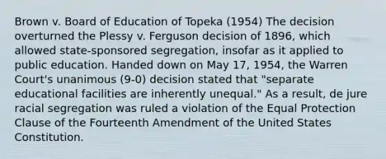 Brown v. Board of Education of Topeka (1954) The decision overturned the Plessy v. Ferguson decision of 1896, which allowed state-sponsored segregation, insofar as it applied to public education. Handed down on May 17, 1954, the Warren Court's unanimous (9-0) decision stated that "separate educational facilities are inherently unequal." As a result, de jure racial segregation was ruled a violation of the Equal Protection Clause of the Fourteenth Amendment of the United States Constitution.