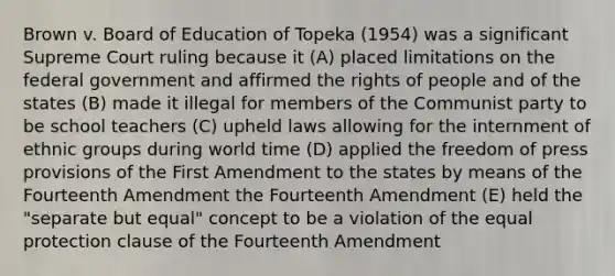 Brown v. Board of Education of Topeka (1954) was a significant Supreme Court ruling because it (A) placed limitations on the federal government and affirmed the rights of people and of the states (B) made it illegal for members of the Communist party to be school teachers (C) upheld laws allowing for the internment of ethnic groups during world time (D) applied the freedom of press provisions of the First Amendment to the states by means of the Fourteenth Amendment the Fourteenth Amendment (E) held the "separate but equal" concept to be a violation of the equal protection clause of the Fourteenth Amendment