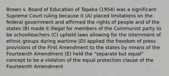 Brown v. Board of Education of Topeka (1954) was a significant Supreme Court ruling because it (A) placed limitations on the federal government and affirmed the rights of people and of the states (B) made it illegal for members of the Communist party to be schoolteachers (C) upheld laws allowing for the internment of ethnic groups during wartime (D) applied the freedom of press provisions of the First Amendment to the states by means of the Fourteenth Amendment (E) held the "separate but equal" concept to be a violation of the equal protection clause of the Fourteenth Amendment