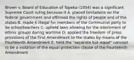 Brown v. Board of Education of Topeka (1954) was a significant Supreme Court ruling because it A. placed limitations on the federal government and affirmed the rights of people and of the states B. made it illegal for members of the Communist party to be schoolteachers C. upheld laws allowing for the internment of ethnic groups during wartime D. applied the freedom of press provisions of the First Amendment to the states by means of the Fourteenth Amendment E. held the "separate but equal" concept to be a violation of the equal protection clause of the Fourteenth Amendment