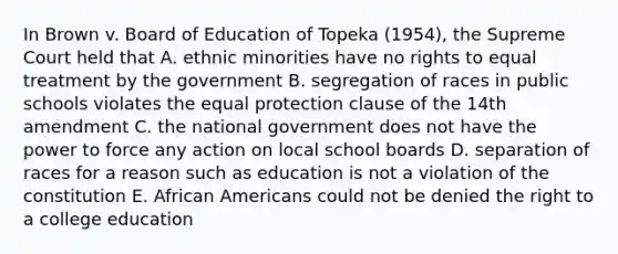 In Brown v. Board of Education of Topeka (1954), the Supreme Court held that A. ethnic minorities have no rights to equal treatment by the government B. segregation of races in public schools violates the equal protection clause of the 14th amendment C. the national government does not have the power to force any action on local school boards D. separation of races for a reason such as education is not a violation of the constitution E. African Americans could not be denied the right to a college education