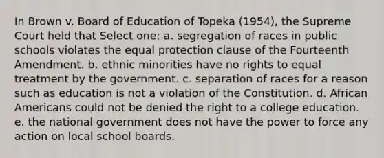 In Brown v. Board of Education of Topeka (1954), the Supreme Court held that Select one: a. segregation of races in public schools violates the equal protection clause of the Fourteenth Amendment. b. ethnic minorities have no rights to equal treatment by the government. c. separation of races for a reason such as education is not a violation of the Constitution. d. African Americans could not be denied the right to a college education. e. the national government does not have the power to force any action on local school boards.