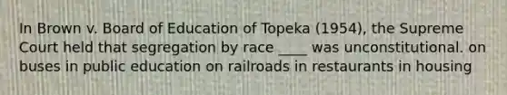 In Brown v. Board of Education of Topeka (1954), the Supreme Court held that segregation by race ____ was unconstitutional. on buses in public education on railroads in restaurants in housing