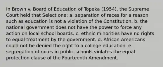 In Brown v. Board of Education of Topeka (1954), the Supreme Court held that Select one: a. separation of races for a reason such as education is not a violation of the Constitution. b. the national government does not have the power to force any action on local school boards. c. ethnic minorities have no rights to equal treatment by the government. d. African Americans could not be denied the right to a college education. e. segregation of races in public schools violates the equal protection clause of the Fourteenth Amendment.