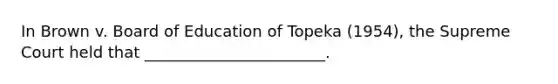 In Brown v. Board of Education of Topeka (1954), the Supreme Court held that _______________________.