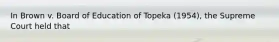 In Brown v. Board of Education of Topeka (1954), the Supreme Court held that