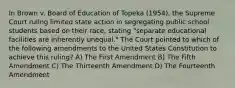 In Brown v. Board of Education of Topeka (1954), the Supreme Court ruling limited state action in segregating public school students based on their race, stating "separate educational facilities are inherently unequal." The Court pointed to which of the following amendments to the United States Constitution to achieve this ruling? A) The First Amendment B) The Fifth Amendment C) The Thirteenth Amendment D) The Fourteenth Amendment