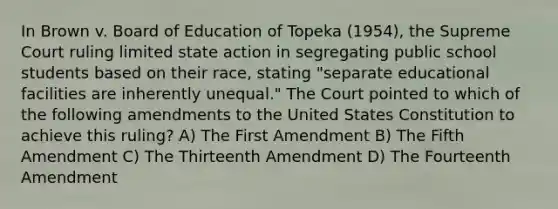 In Brown v. Board of Education of Topeka (1954), the Supreme Court ruling limited state action in segregating public school students based on their race, stating "separate educational facilities are inherently unequal." The Court pointed to which of the following amendments to the United States Constitution to achieve this ruling? A) The First Amendment B) The Fifth Amendment C) The Thirteenth Amendment D) The Fourteenth Amendment